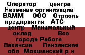 Оператор Call-центра › Название организации ­ ВАММ  , ООО › Отрасль предприятия ­ АТС, call-центр › Минимальный оклад ­ 13 000 - Все города Работа » Вакансии   . Пензенская обл.,Мокшанский р-н